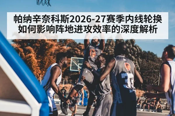 帕纳辛奈科斯2026-27赛季内线轮换如何影响阵地进攻效率的深度解析