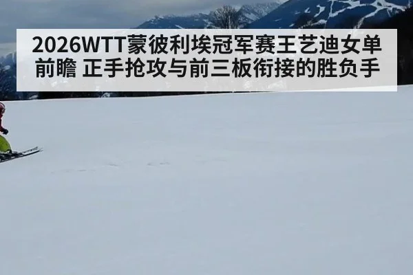 2026WTT蒙彼利埃冠军赛王艺迪女单前瞻 正手抢攻与前三板衔接的胜负手